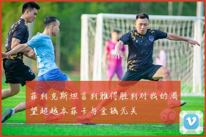 菲利克斯坦言利雅得胜利对我的渴望超越本菲卡与金钱无关