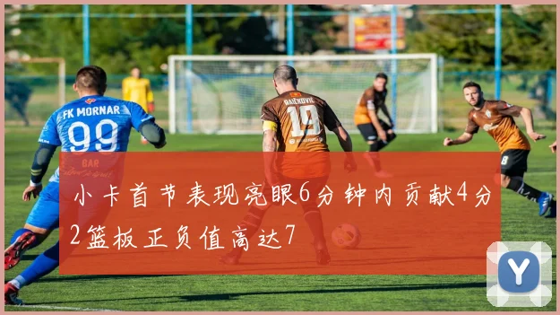 小卡首节表现亮眼6分钟内贡献4分2篮板正负值高达7