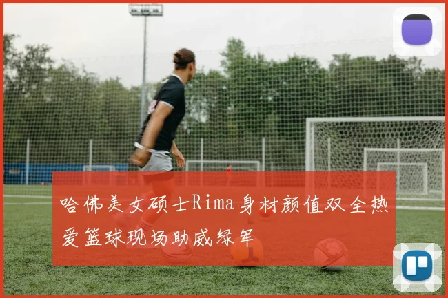 哈佛美女硕士Rima身材颜值双全热爱篮球现场助威绿军