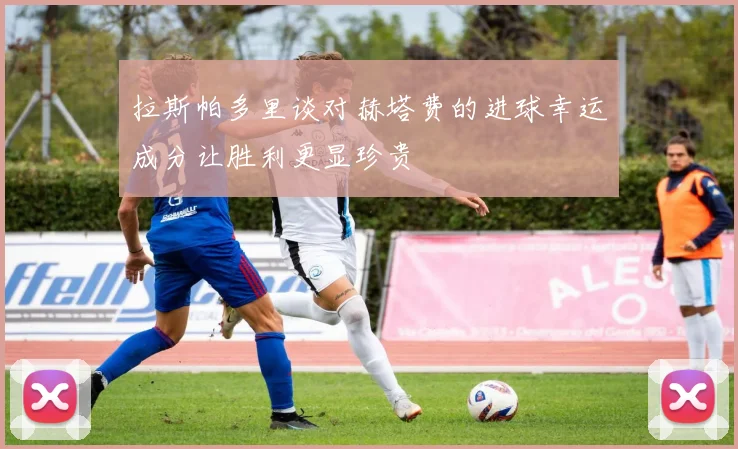 拉斯帕多里谈对赫塔费的进球幸运成分让胜利更显珍贵