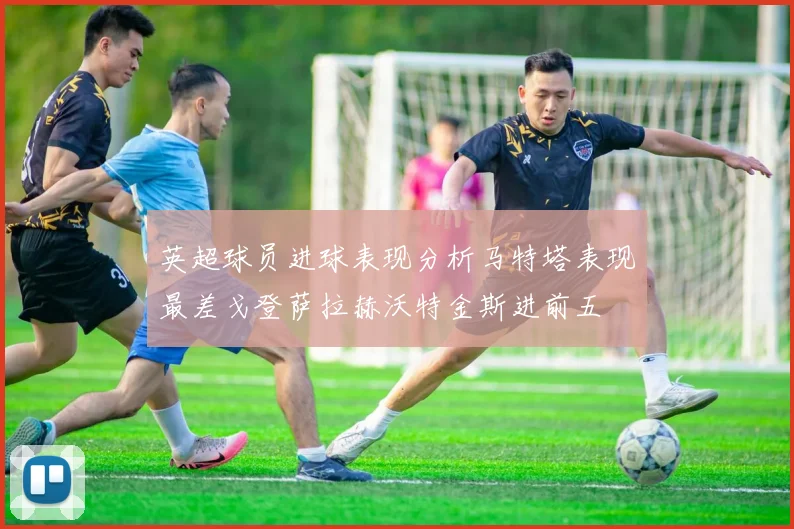 英超球员进球表现分析马特塔表现最差戈登萨拉赫沃特金斯进前五