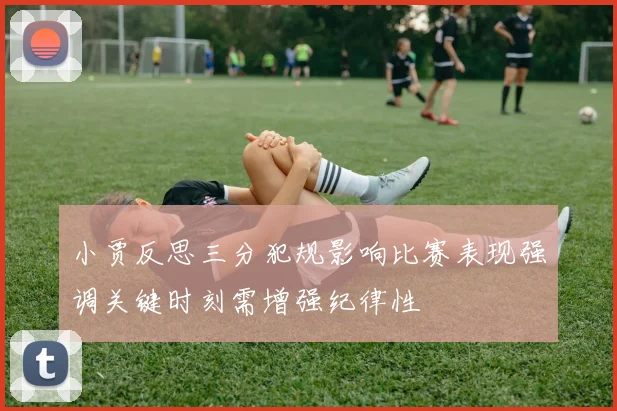 小贾反思三分犯规影响比赛表现强调关键时刻需增强纪律性