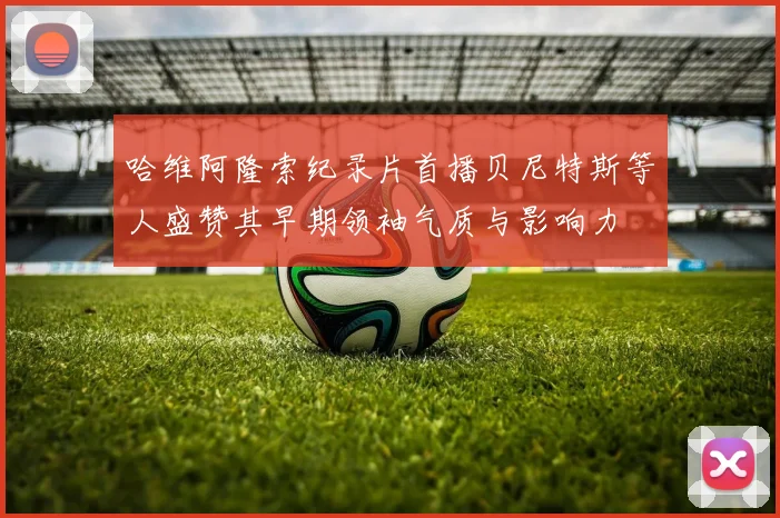 哈维阿隆索纪录片首播贝尼特斯等人盛赞其早期领袖气质与影响力