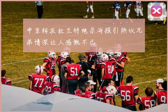 申京转发杜兰特绝杀海报引热议兄弟情深让人感慨不已