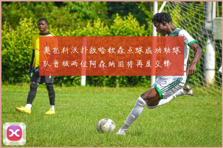 奥孔科沃扑救哈钦森点球成功助球队晋级两位阿森纳旧将再度交锋