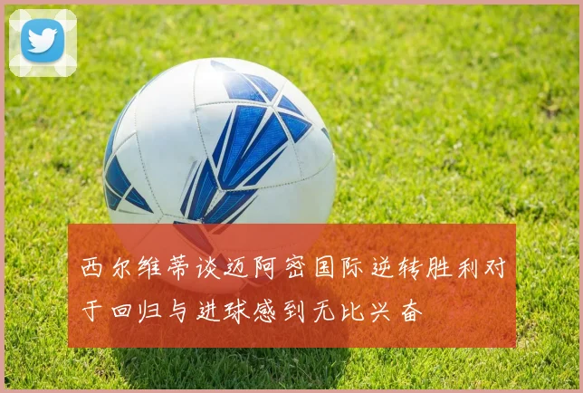 西尔维蒂谈迈阿密国际逆转胜利对于回归与进球感到无比兴奋