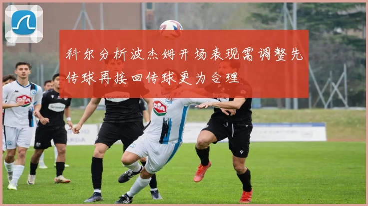 科尔分析波杰姆开场表现需调整先传球再接回传球更为合理