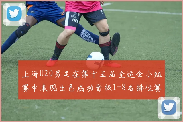 上海U20男足在第十五届全运会小组赛中表现出色成功晋级1-8名排位赛