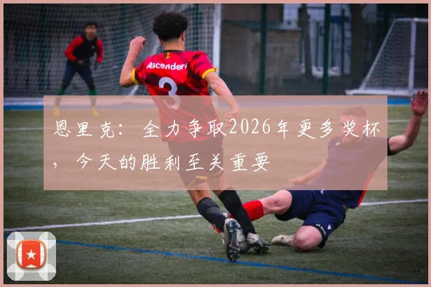 恩里克：全力争取2026年更多奖杯，今天的胜利至关重要