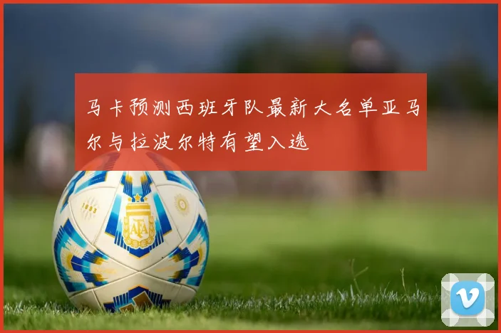 马卡预测西班牙队最新大名单亚马尔与拉波尔特有望入选