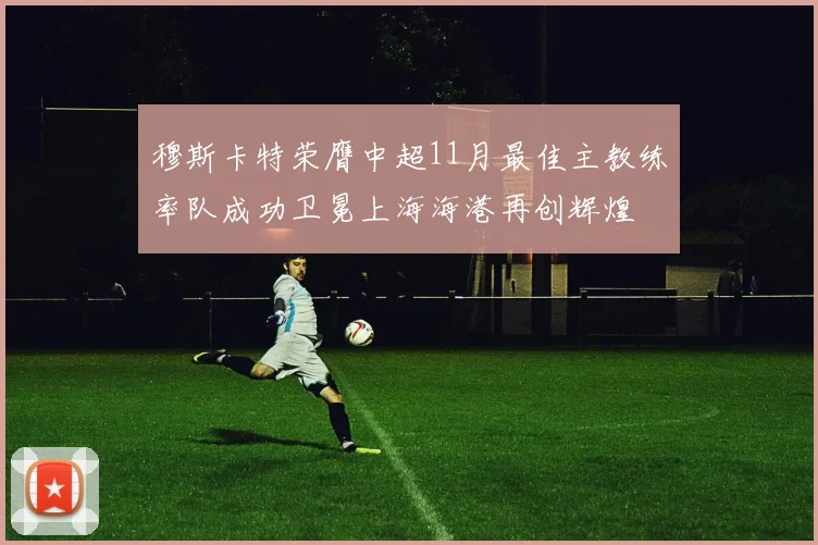 穆斯卡特荣膺中超11月最佳主教练率队成功卫冕上海海港再创辉煌