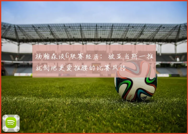 杨瀚森谈G联赛经历：被亚当斯一推就倒地更爱推腰的比赛风格