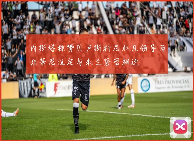 内斯塔称赞贝卢斯科尼非凡领导马尔蒂尼注定与米兰紧密相连