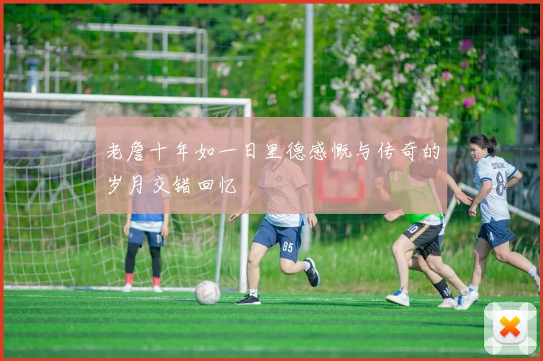 老詹十年如一日里德感慨与传奇的岁月交错回忆