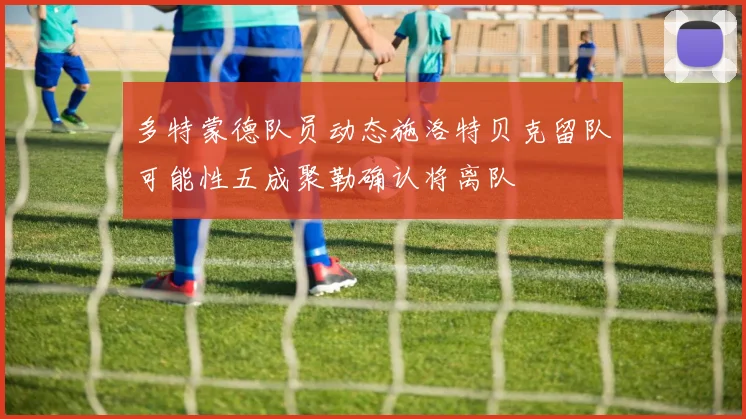 多特蒙德队员动态施洛特贝克留队可能性五成聚勒确认将离队