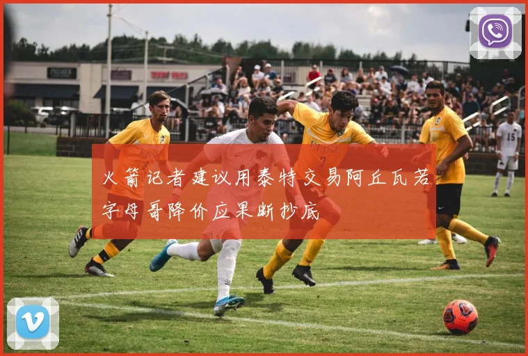 火箭记者建议用泰特交易阿丘瓦若字母哥降价应果断抄底