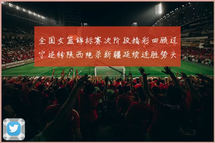 全国女篮锦标赛次阶段精彩回顾辽宁逆转陕西绝杀新疆延续连胜势头