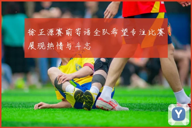 徐正源赛前寄语全队希望专注比赛展现热情与斗志