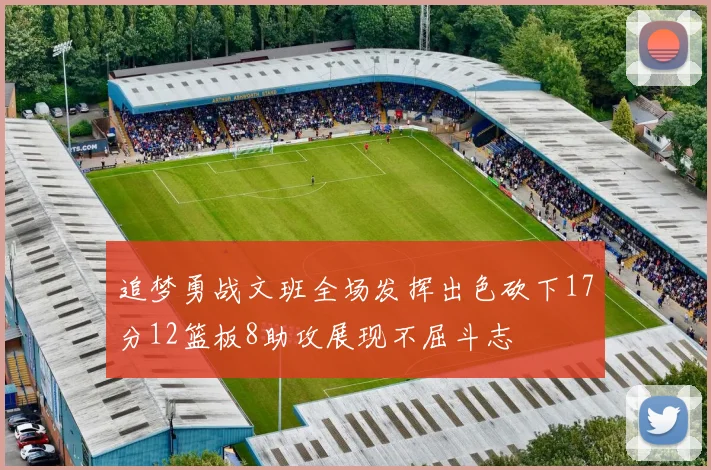 追梦勇战文班全场发挥出色砍下17分12篮板8助攻展现不屈斗志