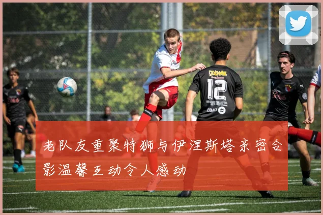 老队友重聚特狮与伊涅斯塔亲密合影温馨互动令人感动