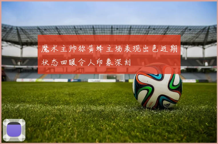 魔术主帅称黄蜂主场表现出色近期状态回暖令人印象深刻