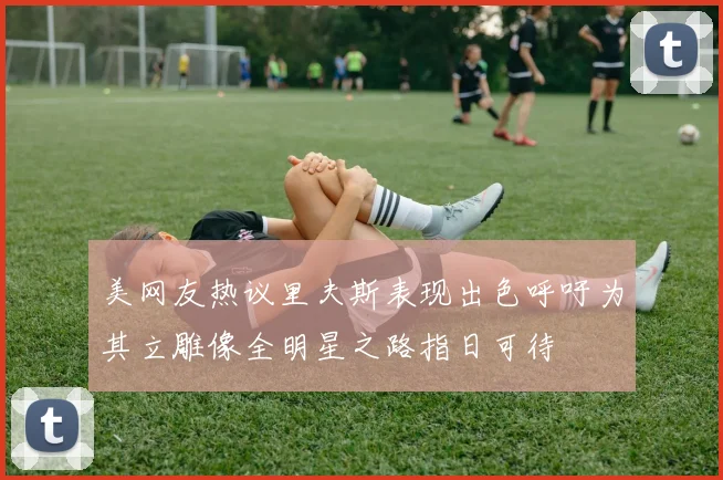 美网友热议里夫斯表现出色呼吁为其立雕像全明星之路指日可待