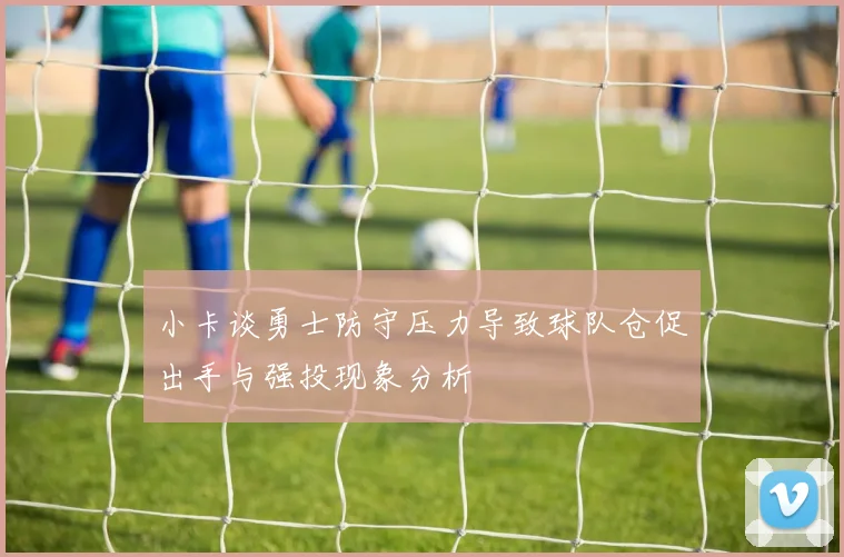 小卡谈勇士防守压力导致球队仓促出手与强投现象分析