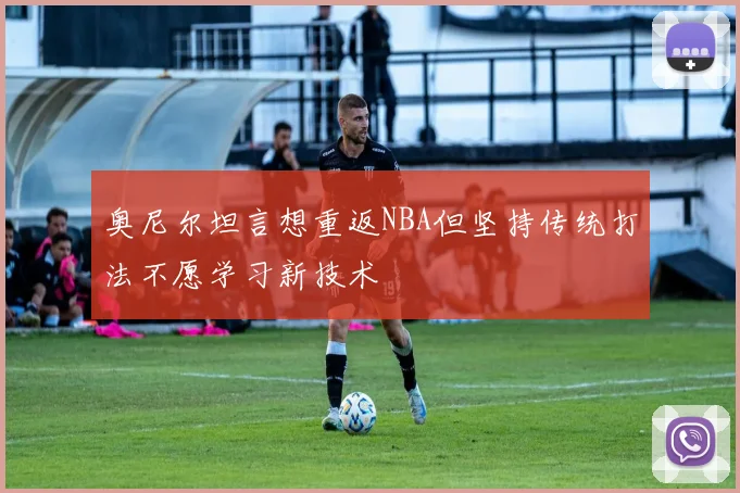 奥尼尔坦言想重返NBA但坚持传统打法不愿学习新技术