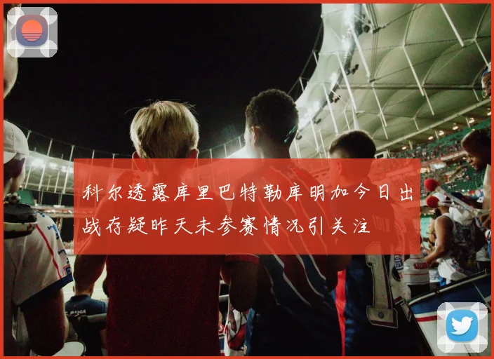 科尔透露库里巴特勒库明加今日出战存疑昨天未参赛情况引关注