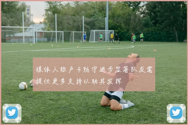 媒体人称卢卡防守进步显著队友需提供更多支持以助其发挥
