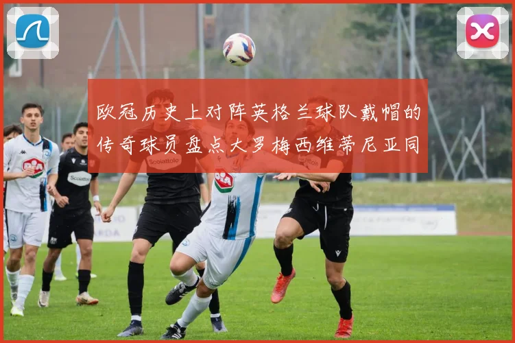欧冠历史上对阵英格兰球队戴帽的传奇球员盘点大罗梅西维蒂尼亚同样在列