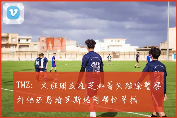 TMZ：文班朋友在芝加哥失踪除警察外他还恳请罗斯诺阿帮忙寻找