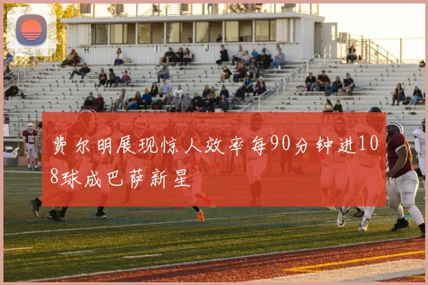 费尔明展现惊人效率每90分钟进108球成巴萨新星