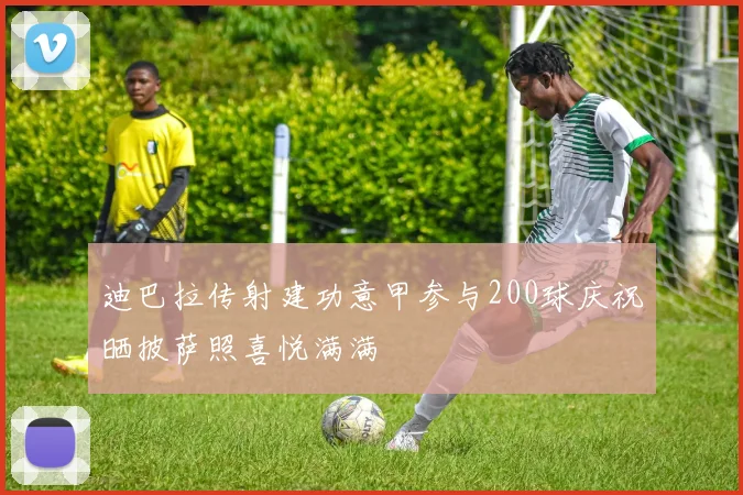 迪巴拉传射建功意甲参与200球庆祝晒披萨照喜悦满满