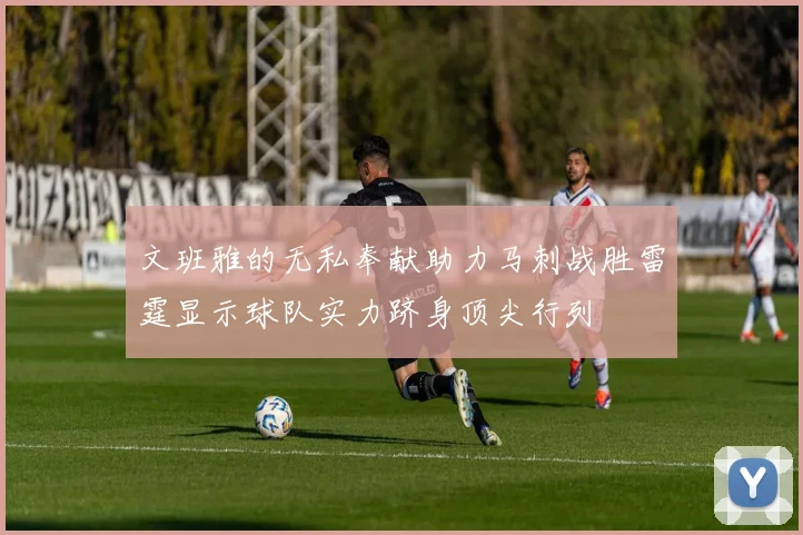 文班雅的无私奉献助力马刺战胜雷霆显示球队实力跻身顶尖行列