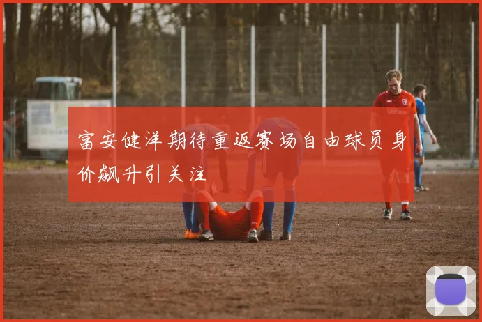 富安健洋期待重返赛场自由球员身价飙升引关注