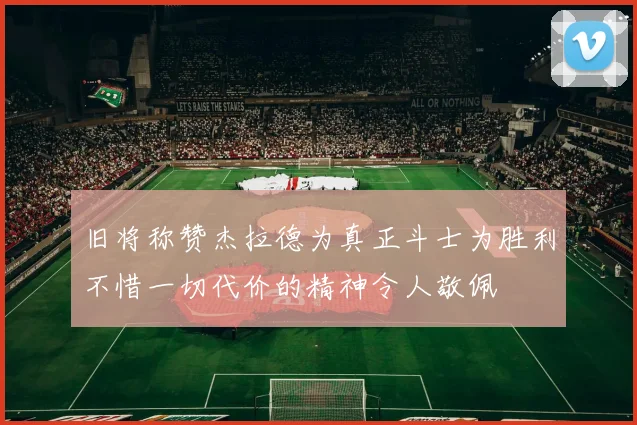 旧将称赞杰拉德为真正斗士为胜利不惜一切代价的精神令人敬佩