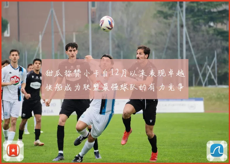 甜瓜称赞小卡自12月以来表现卓越快船成为联盟最强球队的有力竞争者