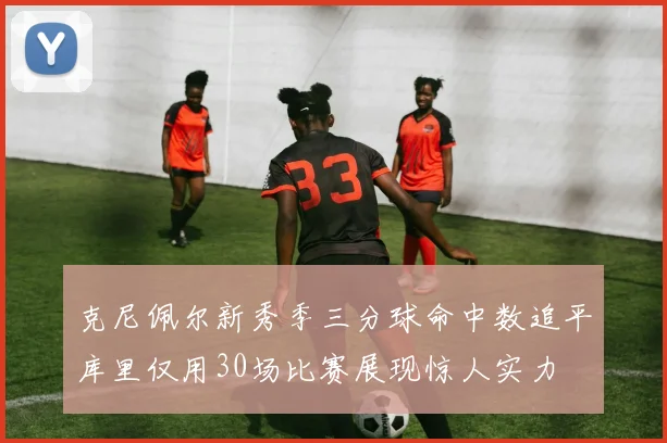 克尼佩尔新秀季三分球命中数追平库里仅用30场比赛展现惊人实力
