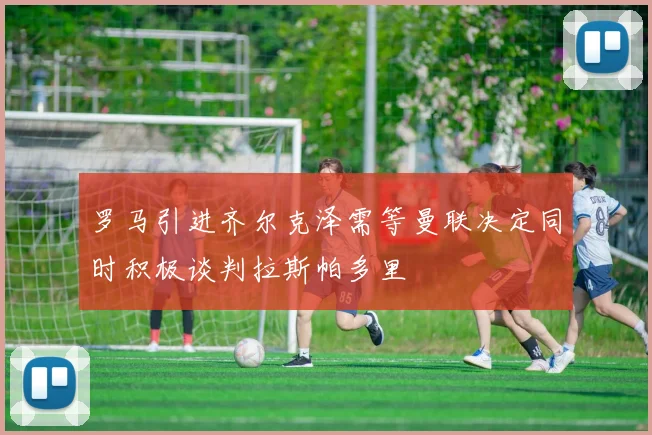 罗马引进齐尔克泽需等曼联决定同时积极谈判拉斯帕多里