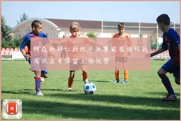 阿森纳拜仁新规半决赛前客场作战淘汰后可保留主场优势